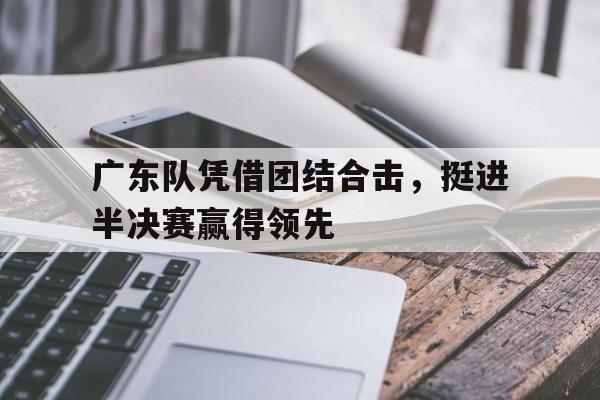 C7娱乐app-关于广东队凭借团结合击，挺进半决赛赢得领先的信息