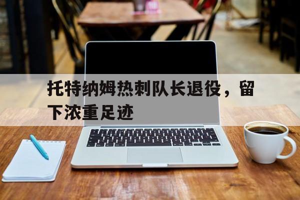 C7娱乐-托特纳姆热刺队长退役，留下浓重足迹(托特纳姆热刺队教练)