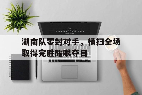C7娱乐-湖南队零封对手，横扫全场取得完胜耀眼夺目的简单介绍