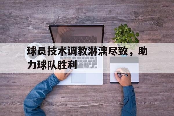 C7娱乐下载-关于球员技术调教淋漓尽致，助力球队胜利的信息