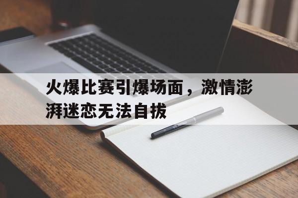 C7娱乐-包含火爆比赛引爆场面，激情澎湃迷恋无法自拔的词条
